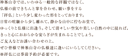 神峯山寺では、いわゆる一般的な拝観ではなく、 仏様の前できちんと掌を合わせ、願い事をする 「拝仏」という少し変わった形をとっております。 日常の喧騒から少し離れて、静かな山中に佇むお堂で、 ゆっくりと仏様に出逢う。そして清々しい空気や美しい自然の中に浸れば、 きっと心におおらかな安らぎが生まれることでしょう。 ご友人などお誘い合わせの上、 ぜひ皆様で神峯山寺の仏様達に逢いにいらしてください。 ※拝仏には事前予約が必要です。