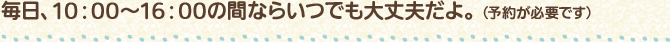 毎日、10:00～16:00の間ならいつでも大丈夫だよ。（予約が必要です）