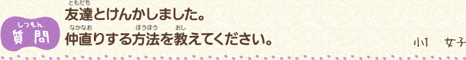 【質問】友達（ともだち）とけんかしました。　仲直（なかなお）りする方法（ほうほう）を教（おし）えてください。/小1　女子